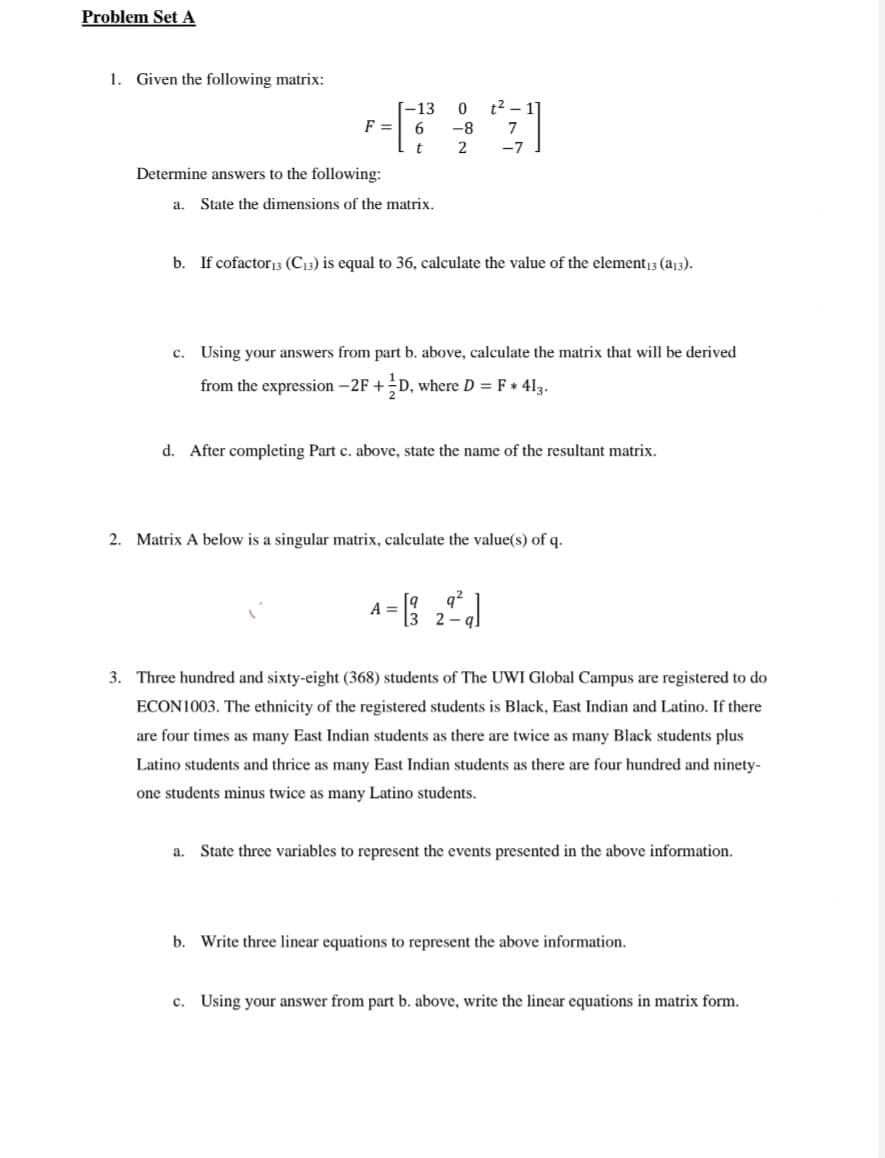 Problem Set A
1. Given the following matrix:
-13 0
2 1]
F= 6
-8
7
t
2
-7
Determine answers to the following:
a. State the dimensions of the matrix.
b. If cofactor 13 (C13) is equal to 36, calculate the value of the element 13 (a13).
c. Using your answers from part b. above, calculate the matrix that will be derived
from the expression -2F + D, where D = F + 413.
d. After completing Part c. above, state the name of the resultant matrix.
2. Matrix A below is a singular matrix, calculate the value(s) of q.
A
=
9
[3
24
3. Three hundred and sixty-eight (368) students of The UWI Global Campus are registered to do
ECON1003. The ethnicity of the registered students is Black, East Indian and Latino. If there
are four times as many East Indian students as there are twice as many Black students plus
Latino students and thrice as many East Indian students as there are four hundred and ninety-
one students minus twice as many Latino students.
a. State three variables to represent the events presented in the above information.
b. Write three linear equations to represent the above information.
c. Using your answer from part b. above, write the linear equations in matrix form.