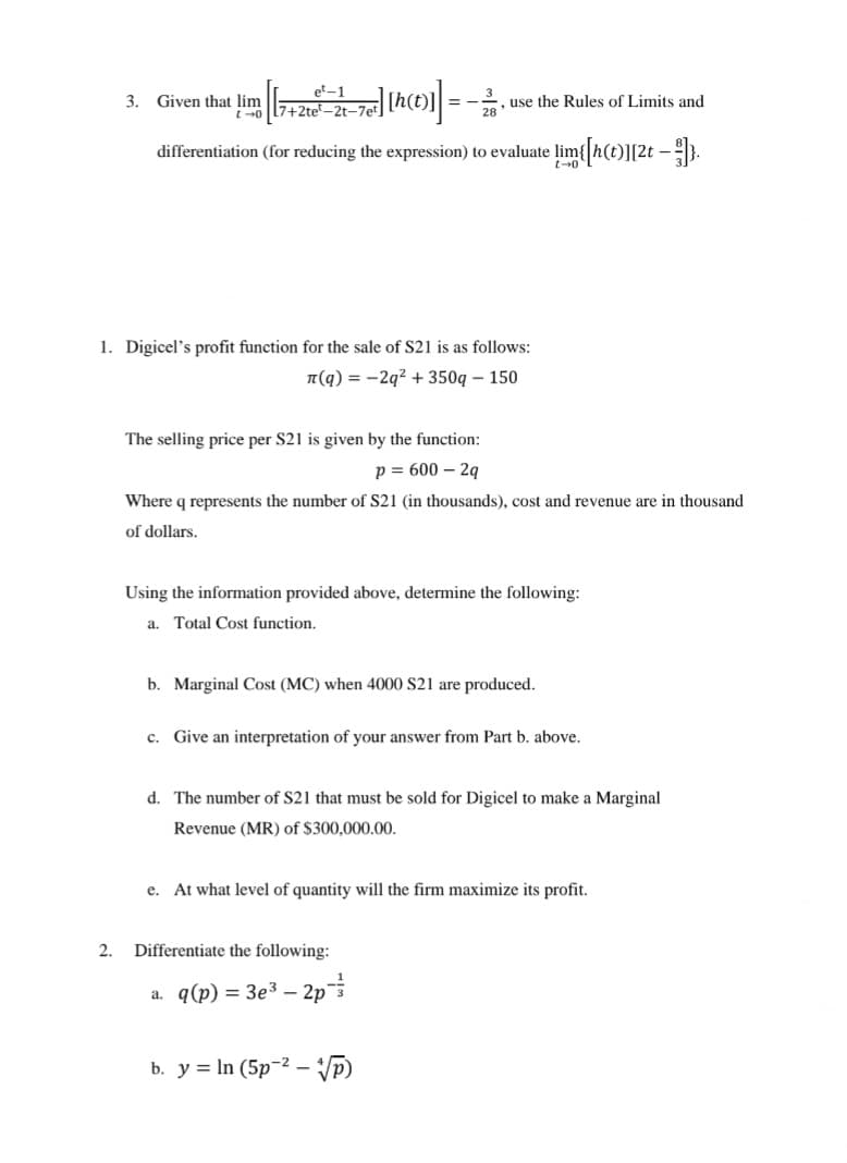 3. Given that lim
et-1
t-07+2te-2t-7et
, use the Rules of Limits and
28
differentiation (for reducing the expression) to evaluate lim{[h(t)][2t — }}]},
1. Digicel's profit function for the sale of $21 is as follows:
(q)=-2q²+350q-150
The selling price per S21 is given by the function:
p = 600-2q
Where q represents the number of S21 (in thousands), cost and revenue are in thousand
of dollars.
Using the information provided above, determine the following:
a. Total Cost function.
b. Marginal Cost (MC) when 4000 S21 are produced.
c. Give an interpretation of your answer from Part b. above.
d. The number of S21 that must be sold for Digicel to make a Marginal
Revenue (MR) of $300,000.00.
e. At what level of quantity will the firm maximize its profit.
2. Differentiate the following:
a. q(p) = 3e³ - 2p
b. y In (5p2-√P)