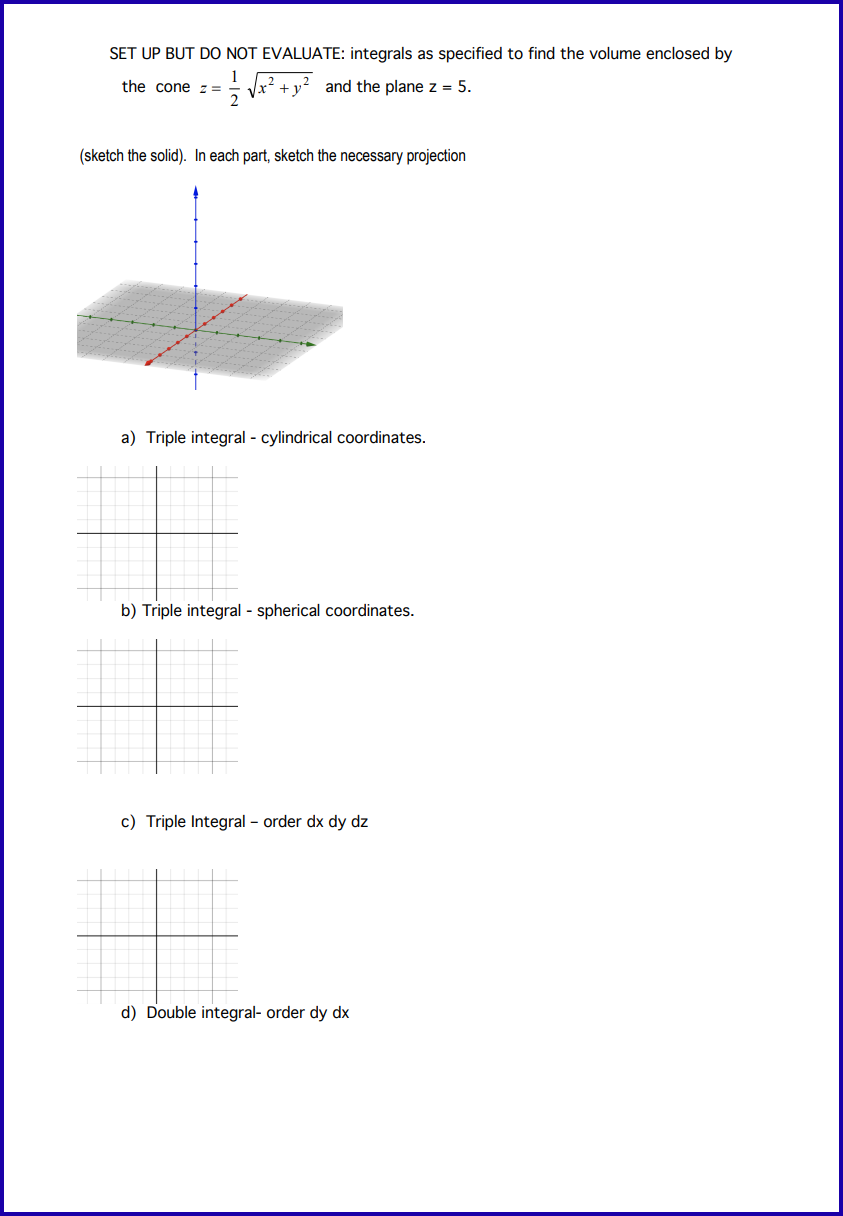 SET UP BUT DO NOT EVALUATE: integrals as specified to find the volume enclosed by
11/21 √x +y and the plane z =
the cone z =
(sketch the solid). In each part, sketch the necessary projection
a) Triple integral - cylindrical coordinates.
b) Triple integral - spherical coordinates.
c) Triple Integral - order dx dy dz
#
d) Double integral- order dy dx