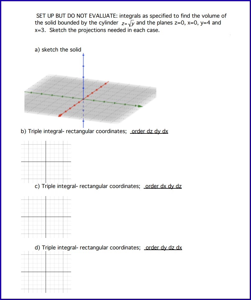 SET UP BUT DO NOT EVALUATE: integrals as specified to find the volume of
the solid bounded by the cylinder z=√y and the planes z=0, x=0, y=4 and
x=3. Sketch the projections needed in each case.
a) sketch the solid
b) Triple integral- rectangular coordinates; order dz dy dx
c) Triple integral- rectangular coordinates; order dx dy dz
d) Triple integral- rectangular coordinates; order dy dz dx