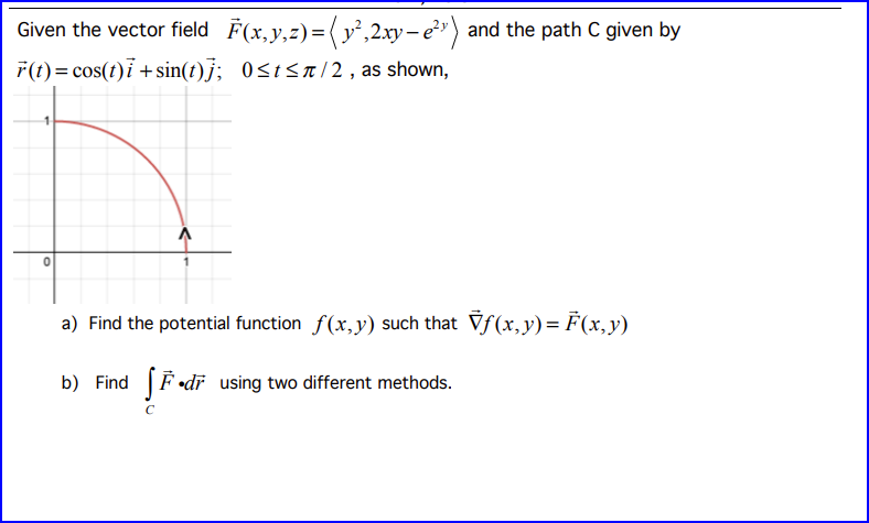 Given the vector field F(x,y,z) = (y²,2xy-e²¹) and the path C given by
r(t) = cos(t)i + sin(t)]; 0≤t≤π/2, as shown,
a) Find the potential function f(x,y) such that Vƒ (x, y) = F(x, y)
b) Find dr using two different methods.