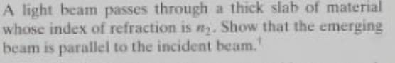 A light beam passes through a thick slab of material
whose index of refraction is n. Show that the emerging
beam is parallel to the incident beam.'
