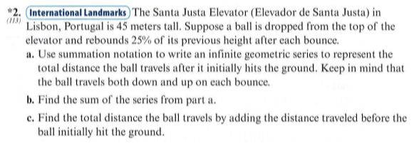 *2. International Landmarks The Santa Justa Elevator (Elevador de Santa Justa) in
(113)
Lisbon, Portugal is 45 meters tall. Suppose a ball is dropped from the top of the
elevator and rebounds 25% of its previous height after each bounce.
a. Use summation notation to write an infinite geometric series to represent the
total distance the ball travels after it initially hits the ground. Keep in mind that
the ball travels both down and up on each bounce.
b. Find the sum of the series from part a.
c. Find the total distance the ball travels by adding the distance traveled before the
ball initially hit the ground.
