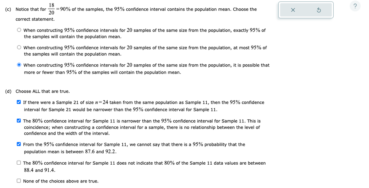 18
(c) Notice that for =90% of the samples, the 95% confidence interval contains the population mean. Choose the
20
correct statement.
O When constructing 95% confidence intervals for 20 samples of the same size from the population, exactly 95% of
the samples will contain the population mean.
O When constructing 95% confidence intervals for 20 samples of the same size from the population, at most 95% of
the samples will contain the population mean.
When constructing 95% confidence intervals for 20 samples of the same size from the population, it is possible that
more or fewer than 95% of the samples will contain the population mean.
(d) Choose ALL that are true.
✔ If there were a Sample 21 of size n=24 taken from the same population as Sample 11, then the 95% confidence
interval for Sample 21 would be narrower than the 95% confidence interval for Sample 11.
✔ The 80% confidence interval for Sample 11 is narrower than the 95% confidence interval for Sample 11. This is
coincidence; when constructing a confidence interval for a sample, there is no relationship between the level of
confidence and the width of the interval.
✔ From the 95% confidence interval for Sample 11, we cannot say that there is a 95% probability that the
population mean is between 87.6 and 92.2.
The 80% confidence interval for Sample 11 does not indicate that 80% of the Sample 11 data values are between
88.4 and 91.4.
None of the choices above are true.
?