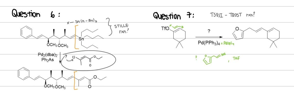 Question 6:
x-Sn (h-Bu)
} ST₁
um
Sn
OCH 3 OCH3
Pd₂(dba)2
Ph₂As
OCH 3 OCH 3
STILLE
rxn?
Question 7:
TfO
?
TSUSITROST rxn?
Pd(PPH3)4 Pd(0) Ly
Na
THF