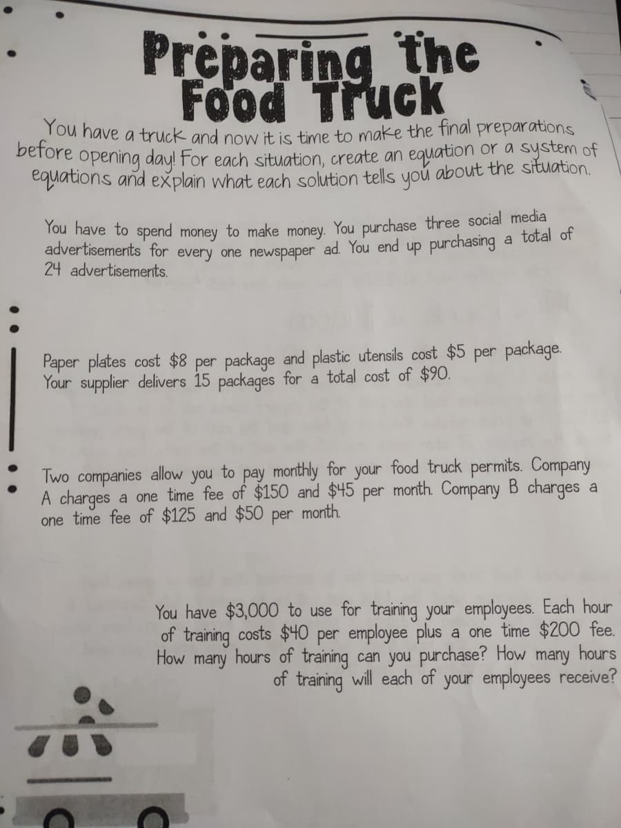 before opening day! For each situation, create an equation or a system of
Preparing the
Food Truck
Tou have a truck and now it is time to make the tinal preparations
quatons and explain what each solution tells you about the situation.
Tou have to spend money to make money. You purchase three social media
advertisements for every one newspaper ad. You end up purchasing a tolal of
24 advertisements.
Paper plates cost $8 per package and plastic utensils cost $5 per package.
Your supplier delivers 15 packages for a total cost of $90.
Two companies allow you to pay monthly for your food truck permits. Company
A charges
one time fee of $125 and $5O
a one time fee of $150 and $45 per month. Company B charges a
month.
per
You have $3,000 to use for training your employees. Each hour
of training costs $40 per employee plus a one time $200 fee.
How many hours of training can you purchase? How many hours
of training will each of your employees receive?
