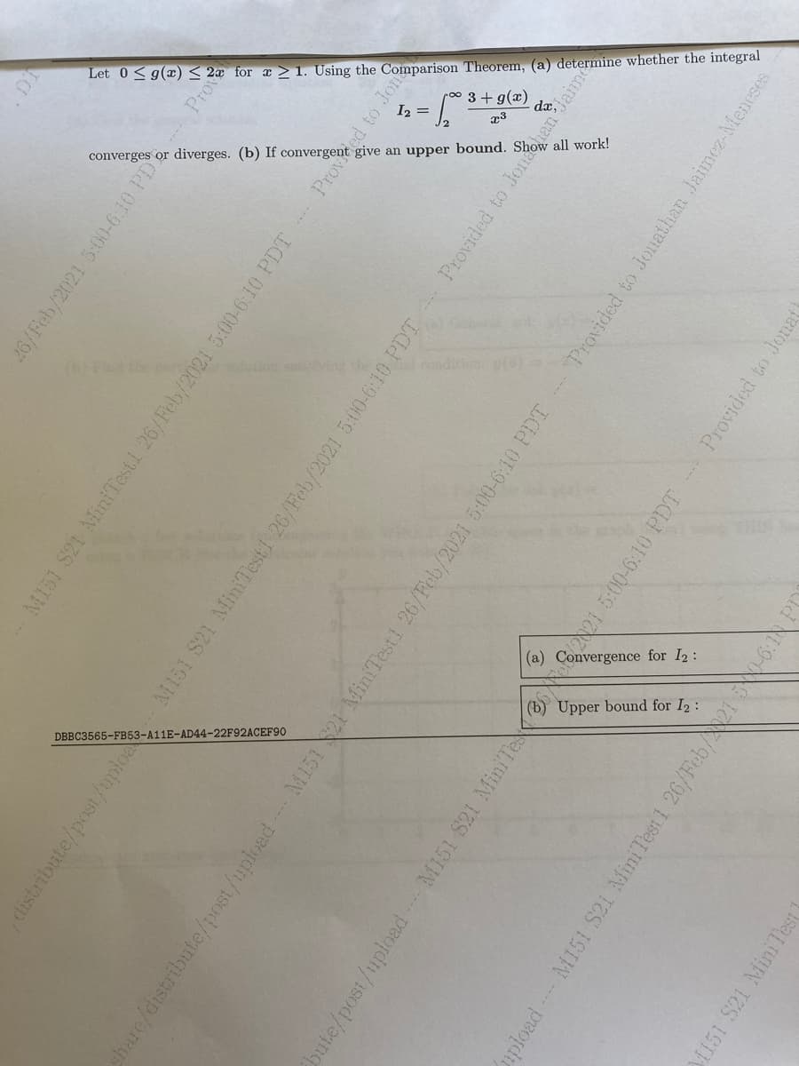 Let
0< g(x) <
2x for
x > 1. Using the
Comparison
Theorem, (a) determine whether the integral
I2 =
3 + g(x)
dx.
converge
diverges. (b)
If convergent give
upper bound.
all
work!
ditie
(a)
for I2:
Upper
bound for
I2 :
DBBC3565-FB53-A11E-AD44-22F92ACEF90
26/Feb/2021 5:00-6.10 PI
M151 S21 MiniTest1 26/Feb/2021 5:00-6:10 PDT Proved to Jon
distribute/post/uploa M151 S21 MiniTestf 26/Feb/2021 5:00-6:10 PDT Provided to Jor
share/distribute/post/upload M151 21 MiniTest1 26/Feb/2021 5:00-6:10 PDT
Provided to Jonathan Jaimez-Meneses
bute/post/uploadM151 S21 MiniTe
Provided to Jonat
ploadM151 S21 MiniTest1 26/Feb/2150-6:1NP
1151 S21 MiniTest
