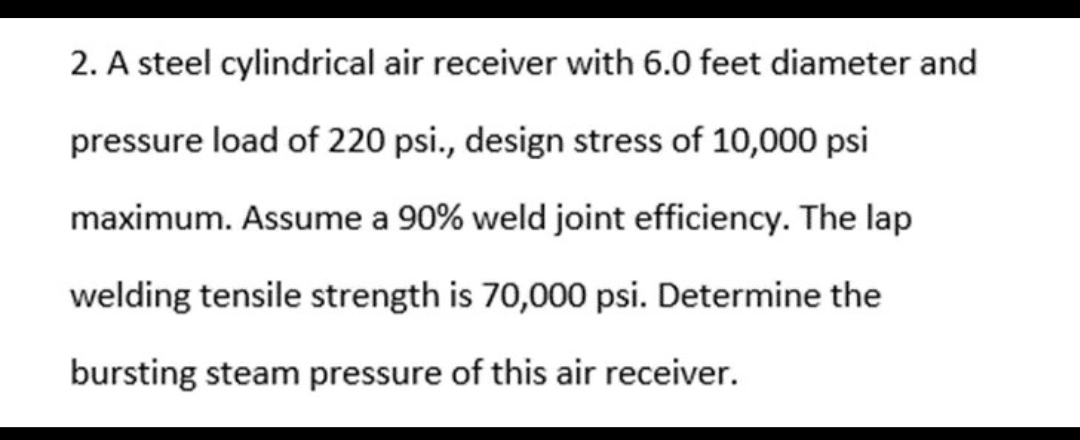 2. A steel cylindrical air receiver with 6.0 feet diameter and
pressure load of 220 psi., design stress of 10,000 psi
maximum. Assume a 90% weld joint efficiency. The lap
welding tensile strength is 70,000 psi. Determine the
bursting steam pressure of this air receiver.
