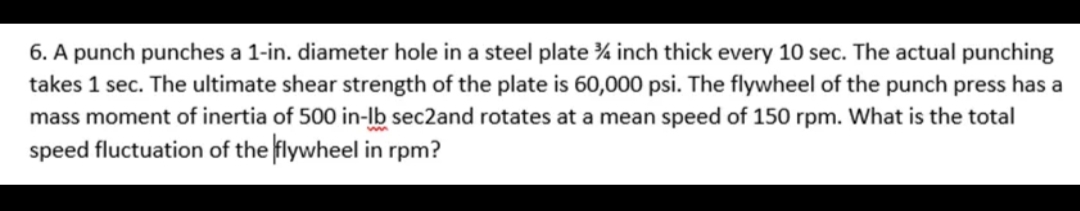 6. A punch punches a 1-in. diameter hole in a steel plate % inch thick every 10 sec. The actual punching
takes 1 sec. The ultimate shear strength of the plate is 60,000 psi. The flywheel of the punch press has a
mass moment of inertia of 500 in-lb sec2and rotates at a mean speed of 150 rpm. What is the total
speed fluctuation of the flywheel in rpm?
