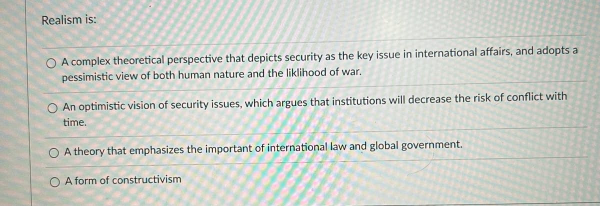 Realism is:
O A complex theoretical perspective that depicts security as the key issue in international affairs, and adopts a
pessimistic view of both human nature and the liklihood of war.
An optimistic vision of security issues, which argues that institutions will decrease the risk of conflict with
time.
A theory that emphasizes the important of international law and global government.
A form of constructivism