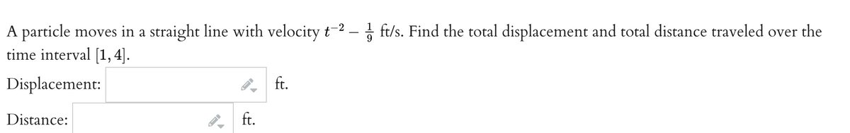 -2
A particle moves in a straight line with velocity t-² - ft/s. Find the total displacement and total distance traveled over the
time interval [1, 4].
Displacement:
Distance:
ID
←
ft.
ft.