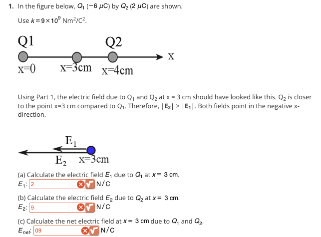 1. In the figure below, Q₁ (-6 μC) by Q₂ (2 μC) are shown.
Use k=9x109 Nm²/c².
Q1
x=0
Q2
x=3cm x 4cm
X
Using Part 1, the electric field due to Q₁ and Q₂ at x = 3 cm should have looked like this. Q₂ is closer
to the point x=3 cm compared to Q₁. Therefore, |E₂| > |E₁. Both fields point in the negative x-
direction.
E₁
E₂ x 3cm
(a) Calculate the electric field E₁ due to Q₁ at x = 3 cm.
E₁:2
N/C
(b) Calculate the electric field E₂ due to Q₂ at x = 3 cm.
E₂: 9
N/C
(c) Calculate the net electric field at x = 3 cm due to Q₁ and Q₂.
Enet: 09
N/C