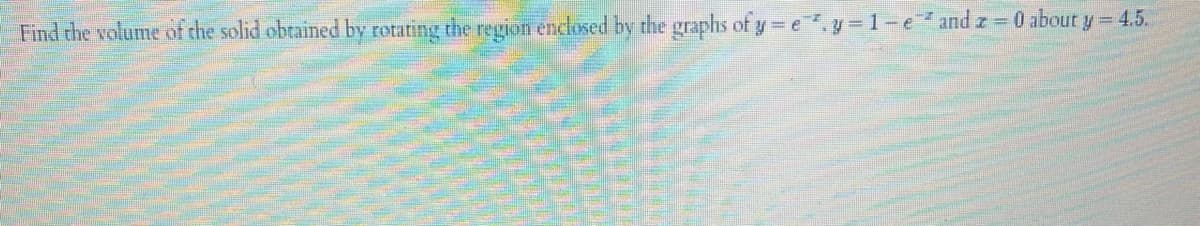 Find the volume of the solid obtained by rotating the region enclosed by the graphs of yey=1-e and z = 0 about y = 4.5.