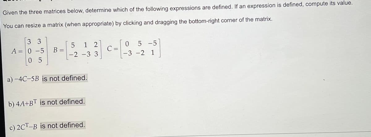 Given the three matrices below, determine which of the following expressions are defined. If an expression is defined, compute its value.
You can resize a matrix (when appropriate) by clicking and dragging the bottom-right corner of the matrix.
3 3
A = 0 -5
05
B=
=
5
-2
1 2
-3 3
a) -4C-5B is not defined.
b) 4A+BT is not defined.
c) 2CT-B is not defined.
C =
05-5
-3 -2 1