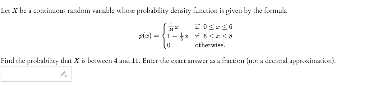 Let X be a continuous random variable whose probability density function is given by the formula
if 0 < x < 6
1- if 6 ≤ x ≤ 8
otherwise.
Find the probability that X is between 4 and 11. Enter the exact answer as a fraction (not a decimal
p(x) =
X
{**
X
approximation).