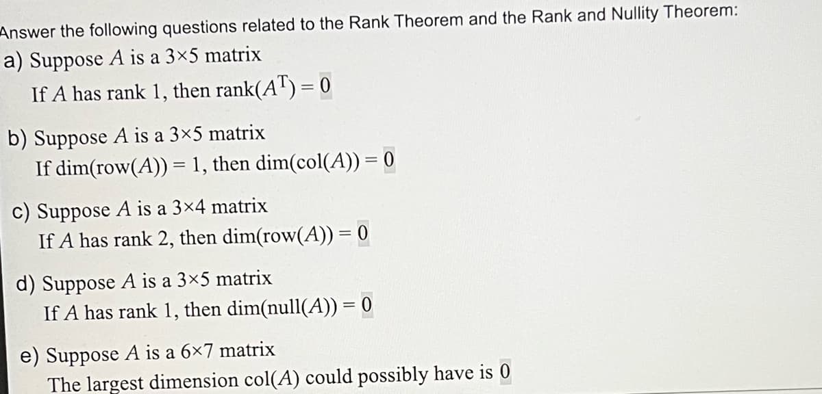 Answer the following questions related to the Rank Theorem and the Rank and Nullity Theorem:
a) Suppose A is a 3×5 matrix
If A has rank 1, then rank(AT) = 0
b) Suppose A is a 3×5 matrix
If dim(row(A)) = 1, then dim(col(A)) = 0
c) Suppose A is a 3×4 matrix
If A has rank 2, then dim(row(A)) = 0
d) Suppose A is a 3×5 matrix
If A has rank 1, then dim(null(A)) = 0
e) Suppose A is a 6×7 matrix
The largest dimension col(A) could possibly have is 0