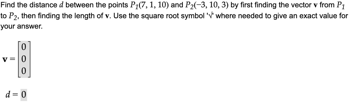 **Problem Description:**

Find the distance \( d \) between the points \( P_1(7, 1, 10) \) and \( P_2(-3, 10, 3) \) by first finding the vector \(\mathbf{v}\) from \( P_1 \) to \( P_2 \), then finding the length of \(\mathbf{v}\). Use the square root symbol '\(\sqrt{}\)' where needed to give an exact value for your answer.

**Vector Calculation:**

\[
\mathbf{v} = 
\begin{bmatrix}
0 \\
0 \\
0 \\
\end{bmatrix}
\]

**Distance Calculation:**

\[
d = 0
\]

**Explanation:**

- The vector \(\mathbf{v}\) and the distance \(d\) should be calculated accurately based on the coordinates of the points \( P_1 \) and \( P_2 \).
- Typically, the elements of the vector \(\mathbf{v}\) are obtained by subtracting the coordinates of \( P_1 \) from those of \( P_2 \).
- The length \(d\) is the magnitude of the vector \(\mathbf{v}\), calculated using the Euclidean formula:
  \[
  d = \sqrt{(x_2 - x_1)^2 + (y_2 - y_1)^2 + (z_2 - z_1)^2}
  \] 

Ensure the correct calculations are followed for accuracy in educational materials.