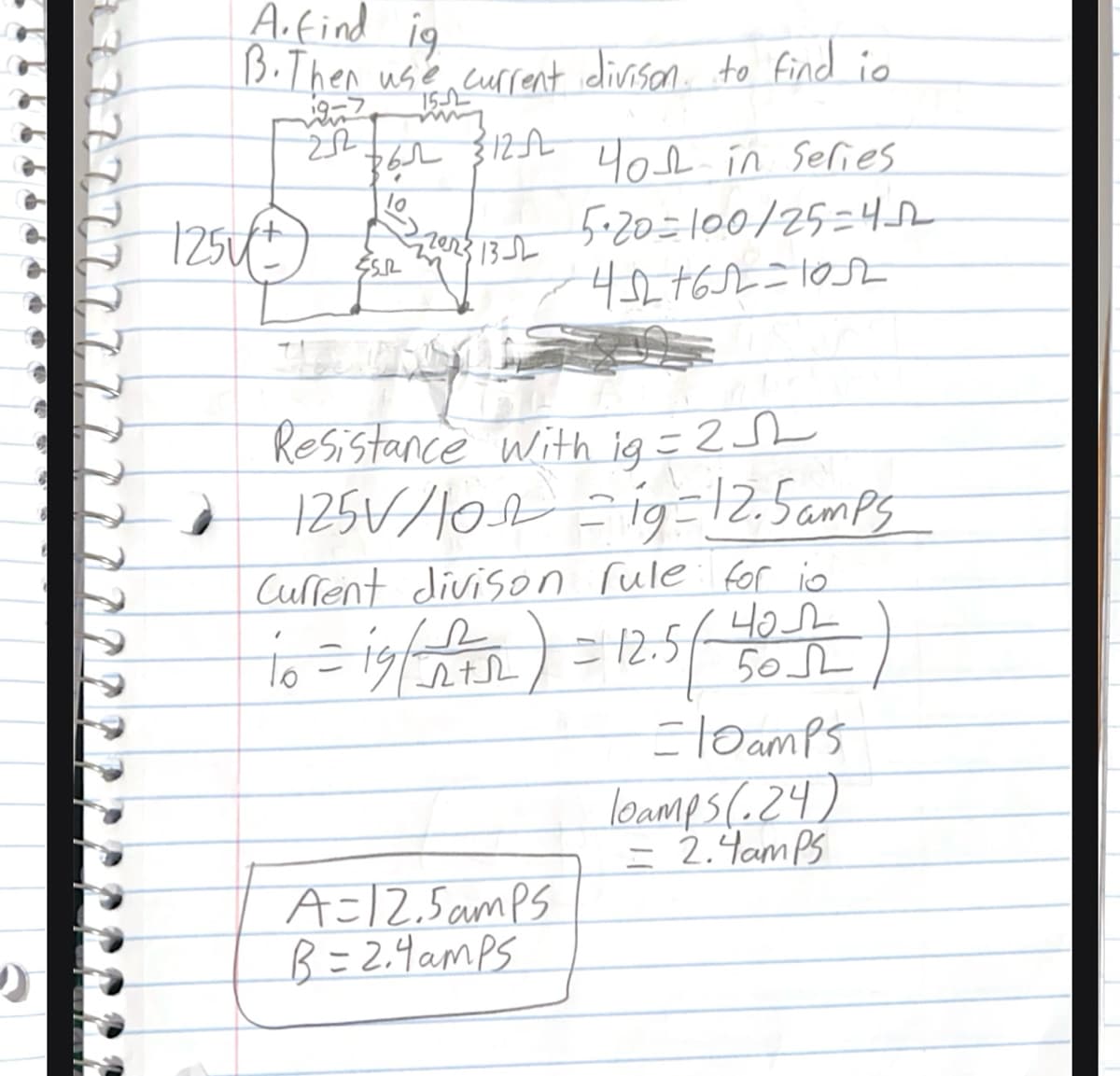 A.find ig
B. Then use current divison to find io
19-7 152
212
361 312-AL
40 in Series
1254+
5·20=100/25=452
13-2
50.
452+62-1052
Resistance with ig=2
125V/102 = 19=12.5amps
Current divison rule for io
чол
10 = 19/A) = 12.5 (401)
=10amps
loamps (.24)
= 2.4amps
A-12.5amps
B-2.4amps