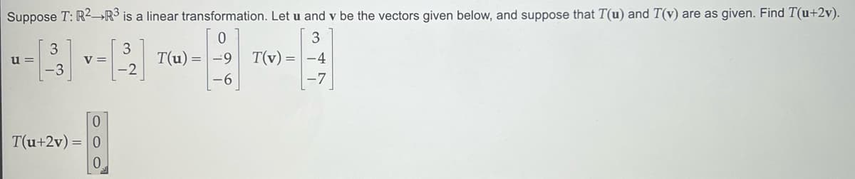 Suppose T: R² R³ is a linear transformation. Let u and y be the vectors given below, and suppose that T(u) and T(v) are as given. Find T(u+2v).
0
3
3
T(u) = -9
T(v) = -4
-7
-6
u=
3
-3
V =
0
T(u+2v) = 0