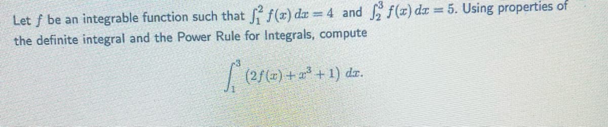 Let f be an integrable function such that f(x) dx = 4 and 2 f(x) dx = 5. Using properties of
the definite integral and the Power Rule for Integrals, compute
(2ƒ (4) +2²³ + 1) dx.