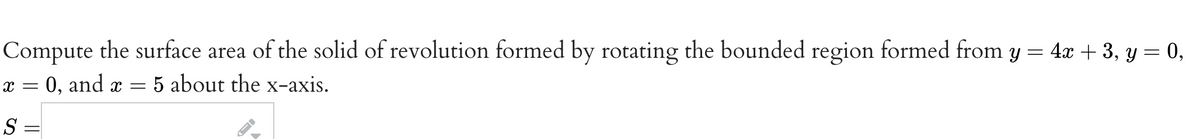 Compute the surface area of the solid of revolution formed by rotating the bounded region formed from y = 4x + 3, y = 0,
= 0, and x = 5 about the x-axis.
X =
S =