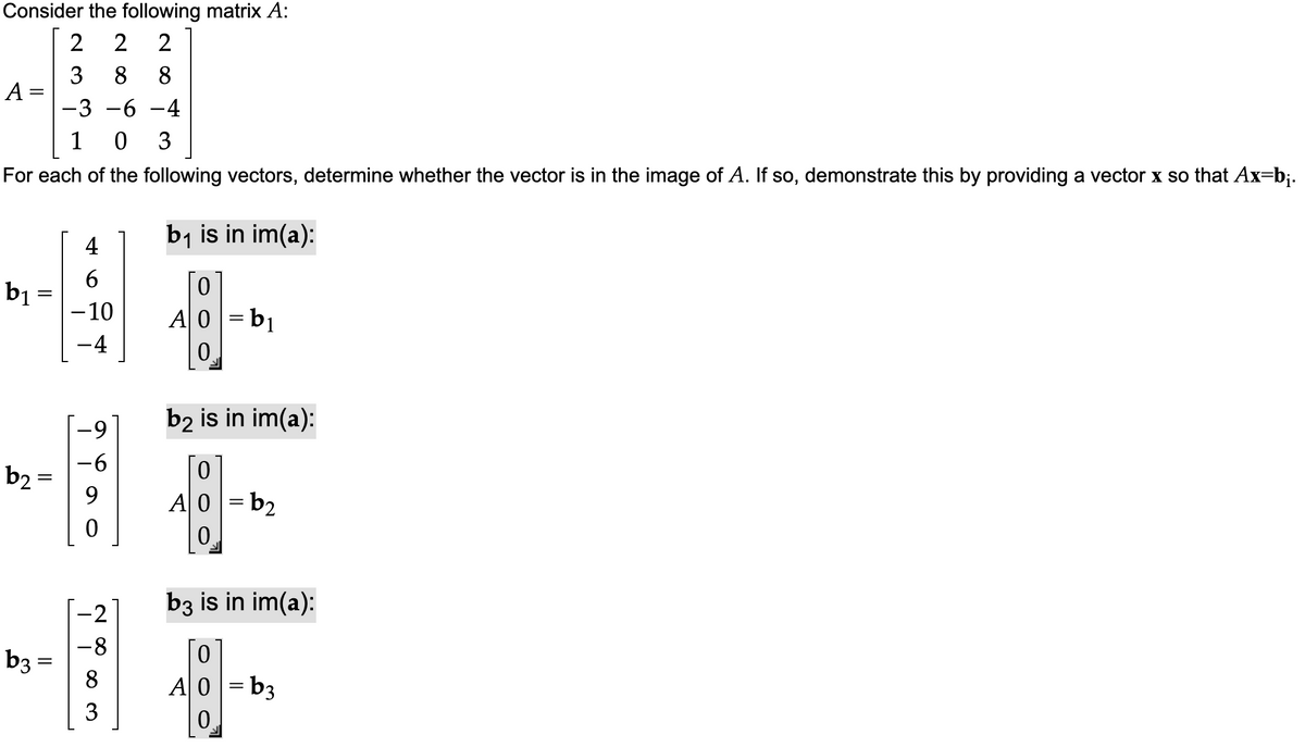 Consider
the following matrix A:
2 2 2
388
-3 -6 -4
1 0 3
For each of the following vectors, determine whether the vector is in the image of A. If so, demonstrate this by providing a vector x so that Ax=b₁.
A =
b₁
=
b₂ =
b3 =
4
- 10
-4
-9
-6
0
-2
-8
8
∞03
b₁ is in im(a):
0
A0 =b₁
0
b2 is in im(a):
0
A0=b₂
0
b3 is in im(a):
0
A0 =b3
0