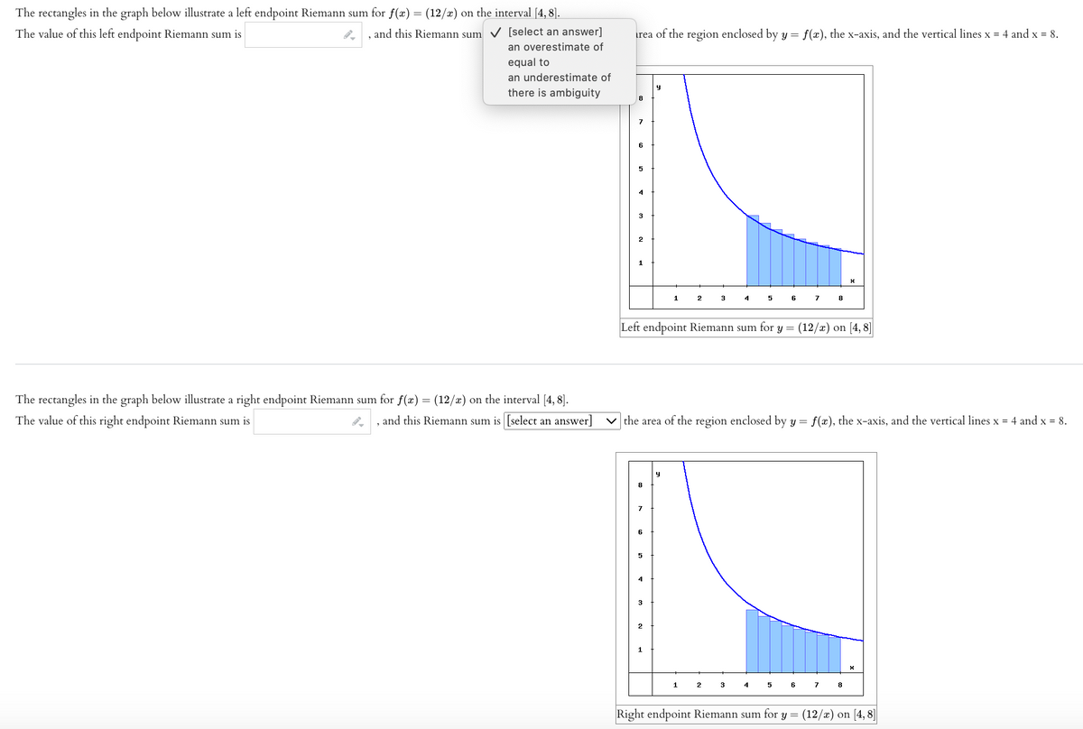 The rectangles in the graph below illustrate a left endpoint Riemann sum for f(x) = (12/x) on the interval [4, 8].
The value of this left endpoint Riemann sum is
, and this Riemann sum ✓
[select an answer]
an overestimate of
equal to
an underestimate of
there is ambiguity
The rectangles in the graph below illustrate a right endpoint Riemann sum for f(x) = (12/x) on the interval [4, 8].
The value of this right endpoint Riemann sum is
and this Riemann sum is [select an answer]
rea of the region enclosed by y = f(x), the x-axis, and the vertical lines x = 4 and x = 8.
4
3
2
1
2
1
3
2
4
3
6
Left endpoint Riemann sum for y = (12/x) on [4, 8]
the area of the region enclosed by y = f(x), the x-axis, and the vertical lines x = 4 and x = 8.
4
7
6
8
7
X
8
X
Right endpoint Riemann sum for y = (12/x) on [4,8]