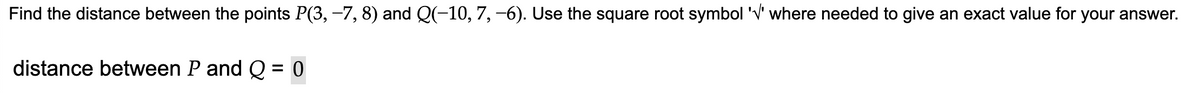 Find the distance between the points P(3, −7, 8) and Q(−10, 7, −6). Use the square root symbol '√' where needed to give an exact value for your answer.
distance between P and Q 0