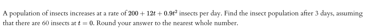 A population of insects increases at a rate of 200 + 12t + 0.9t² insects per day. Find the insect population after 3 days, assuming
that there are 60 insects at t
-
0. Round your answer to the nearest whole number.