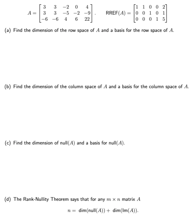 [1 1 0 0 2]
0 0 1 0 1
[00015]
(a) Find the dimension of the row space of A and a basis for the row space of A.
A =
3
3
-2 0 4
3
3 -5 -2 -9
-6 -6 4 6 22
RREF(A)
=
(b) Find the dimension of the column space of A and a basis for the column space of A.
(c) Find the dimension of null(A) and a basis for null(A).
(d) The Rank-Nullity Theorem says that for any m x n matrix A
n= dim(null(A)) + dim(Im(A)).