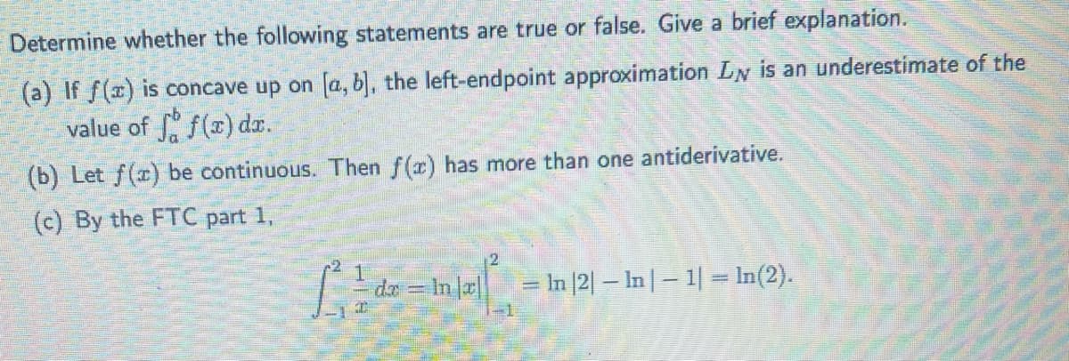 Determine whether the following statements are true or false. Give a brief explanation.
(a) If f(x) is concave up on [a, b], the left-endpoint approximation LN is an underestimate of the
value of ff(x) dx.
(b) Let f(x) be continuous. Then f(x) has more than one antiderivative.
(c) By the FTC part 1,
2
1²1-de-Inlal1/₁
dr
de = ln |x| = ln |2| − ln | − 1| = ln(2).