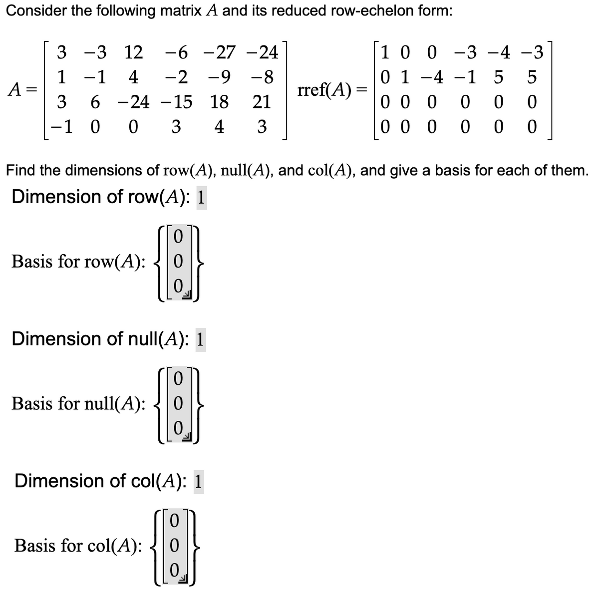 Consider the following matrix A and its reduced row-echelon form:
-3 12 -6 -27 -24
-2 -9 -8
−1 4
3
6 -24 -15 18 21
-1 0 0 3 4 3
A =
3
0
H
0
Dimension of null(A): 1
Find the dimensions of row(A), null(A), and col(A), and give a basis for each of them.
Dimension of row(A): 1
Basis for row(A):
Basis for null(A):
0
0
0
Dimension of col(A): 1
{}}
Basis for col(A):
rref(A) =
1 0 0 −3 −4 −3
01 -4 -1 5 5
000 0 00
000 0 0 0