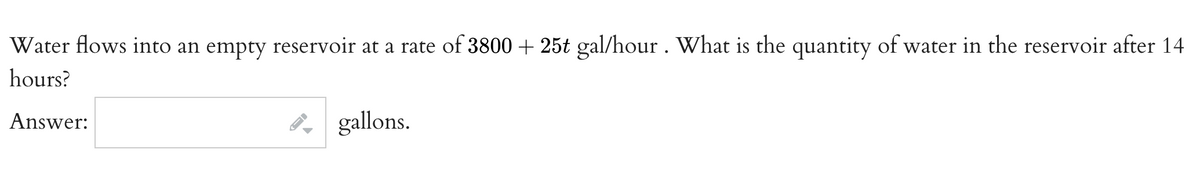 Water flows into an empty reservoir at a rate of 3800 + 25t gal/hour . What is the quantity of water in the reservoir after 14
hours?
Answer:
gallons.