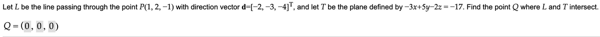 Let L be the line passing through the point P(1, 2, −1) with direction vector d=[-2, −3, −4]T, and let T be the plane defined by −3x+5y-2z = −17. Find the point Q where L and T intersect.
Q=(0,0,0)