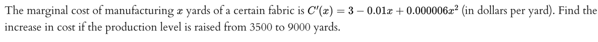 The marginal cost of manufacturing a yards of a certain fabric is C'(x) = 3 – 0.01x + 0.000006x² (in dollars per yard). Find the
increase in cost if the production level is raised from 3500 to 9000 yards.