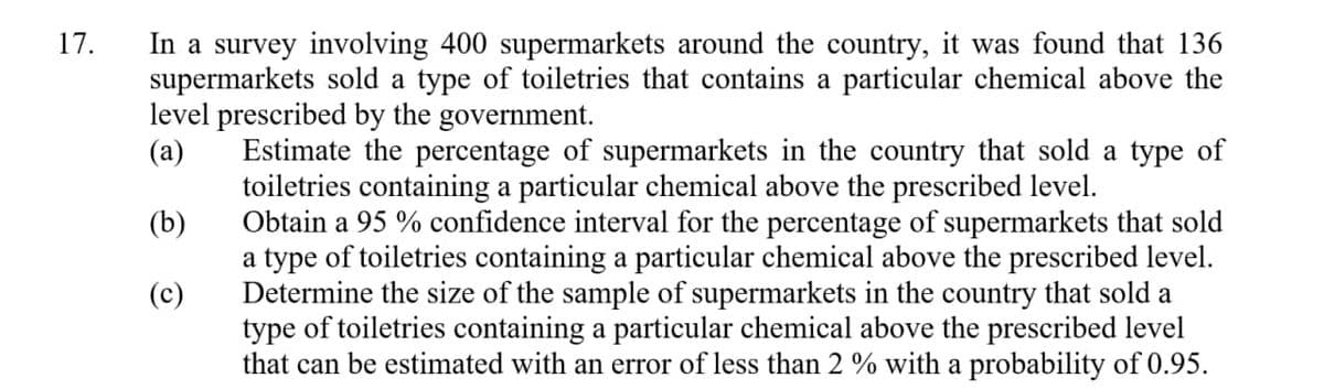 In a survey involving 400 supermarkets around the country, it was found that 136
supermarkets sold a type of toiletries that contains a particular chemical above the
level prescribed by the government.
(a)
17.
Estimate the percentage of supermarkets in the country that sold a type of
toiletries containing a particular chemical above the prescribed level.
Obtain a 95 % confidence interval for the percentage of supermarkets that sold
a type of toiletries containing a particular chemical above the prescribed level.
Determine the size of the sample of supermarkets in the country that sold a
type of toiletries containing a particular chemical above the prescribed level
that can be estimated with an error of less than 2 % with a probability of 0.95.
(b)
(c)
