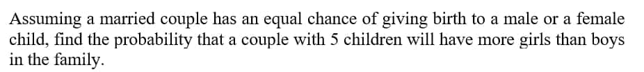 Assuming a married couple has an equal chance of giving birth to a male or a female
child, find the probability that a couple with 5 children will have more girls than boys
in the family.
