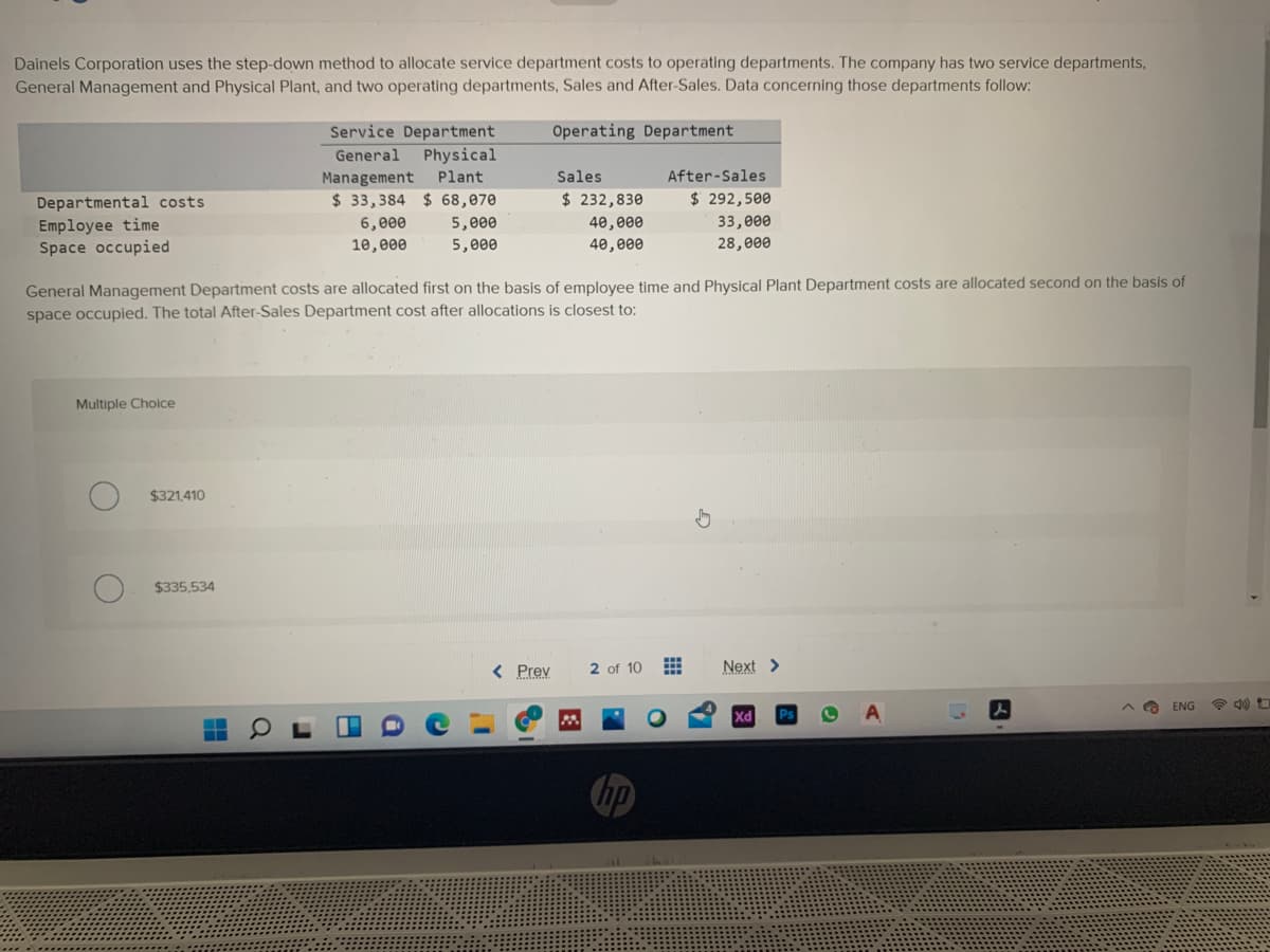 Dainels Corporation uses the step-down method to allocate service department costs to operating departments. The company has two service departments,
General Management and Physical Plant, and two operating departments, Sales and After-Sales. Data concerning those departments follow:
Service Department
General Physical
Management Plant
$ 33,384 $ 68,070
6,000
Operating Department
Sales
After-Sales
$ 232,830
$ 292,500
Departmental costs
Employee time
Space occupied
33,000
28,000
5,000
40,000
10,e00
5,000
40,000
General Management Department costs are allocated first on the basis of employee time and Physical Plant Department costs are allocated second on the basis of
space occupied. The total After-Sales Department cost after allocations is closest to:
Multiple Choice
$321,410
$335,534
< Prev
2 of 10
Next >
ENG
hp

