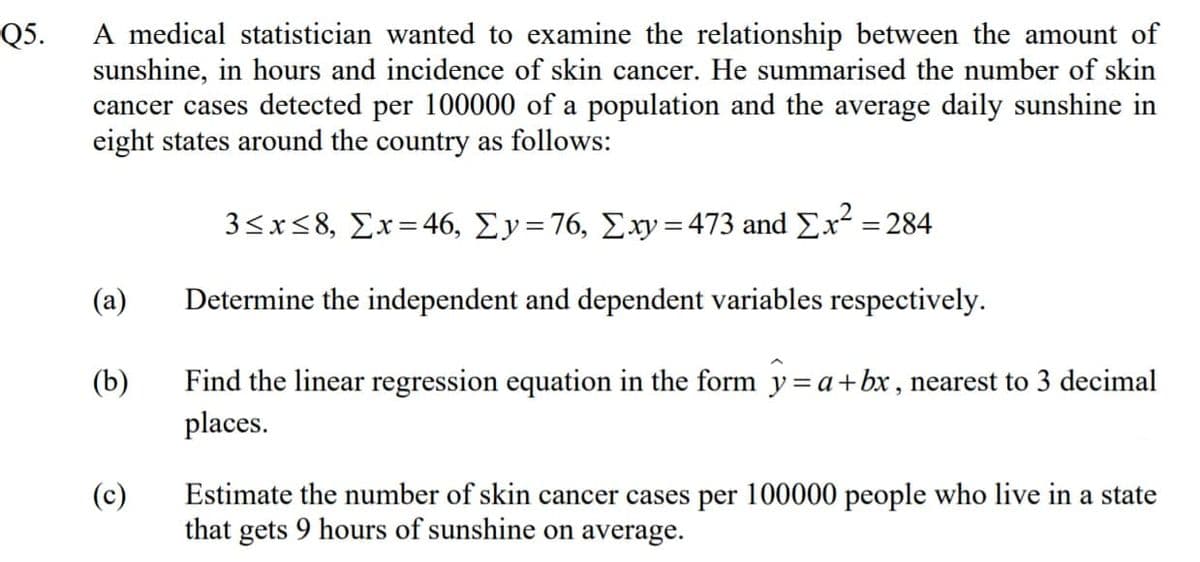 A medical statistician wanted to examine the relationship between the amount of
sunshine, in hours and incidence of skin cancer. He summarised the number of skin
cancer cases detected per 100000 of a population and the average daily sunshine in
eight states around the country as follows:
Q5.
3<x<8, Σx= 46, Σy = 76, Συ = 473 and Σχ284
(a)
Determine the independent and dependent variables respectively.
Find the linear regression equation in the form y=a+bx , nearest to 3 decimal
places.
(b)
Estimate the number of skin cancer cases per 100000 people who live in a state
that gets 9 hours of sunshine on average.
(c)
