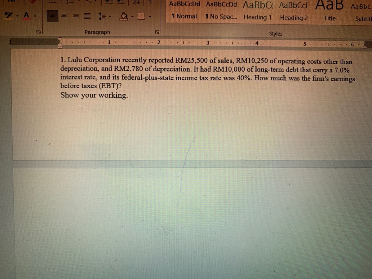 AaBbCcDd AaBbCcDd AaBbC AaBbCcC AaB AaBbC
ab - A
1 Normal
1 No Spac.. Heading 1
Heading 2
Title
Subtit
Paragraph
Styles
..I 4 .
1. Lulu Corporation recently reported RM25,500 of sales, RM10,250 of operating costs other than
depreciation, and RM2,780 of depreciation. It had RM10,000 of long-term debt that carry a 7.0%
interest rate, and its federal-plus-state income tax rate was 40%. How much was the firm's earnings
before taxes (EBT)?
Show your working.
