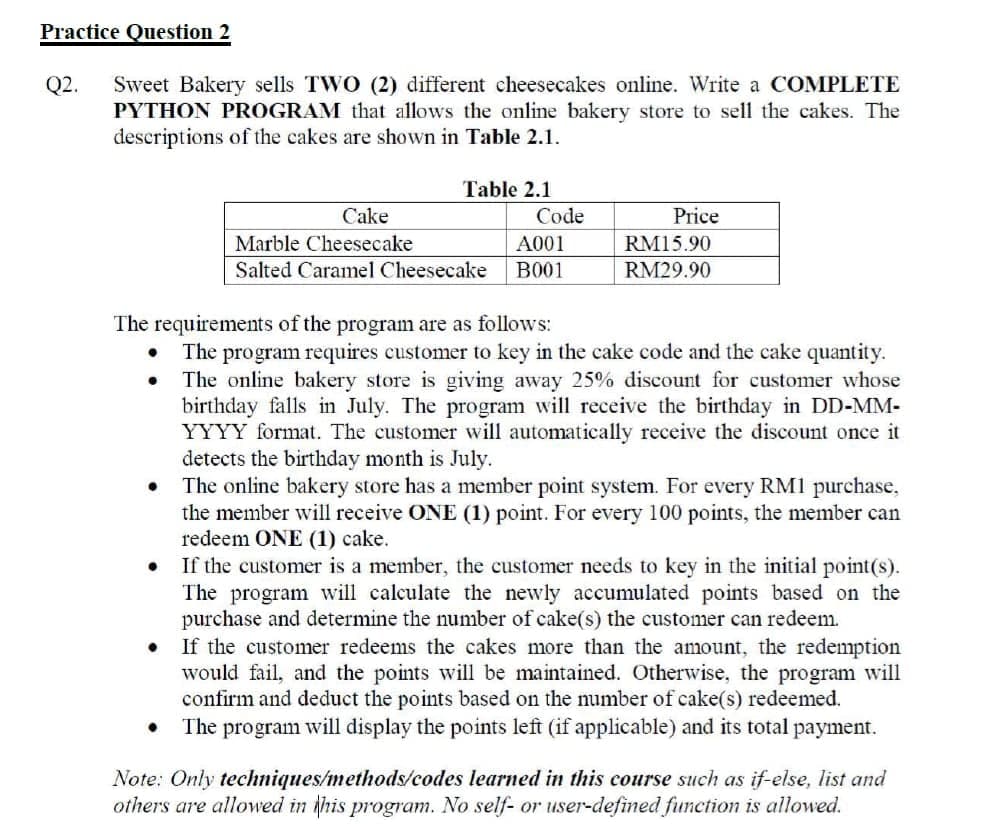 Practice Question 2
Q2.
Sweet Bakery sells TWO (2) different cheesecakes online. Write a COMPLETE
PYTHON PROGRAM that allows the online bakery store to sell the cakes. The
descriptions of the cakes are shown in Table 2.1.
Table 2.1
Cake
Code
Price
Marble Cheesecake
A001
RM15.90
Salted Caramel Cheesecake
B001
RM29.90
The requirements of the program are as follows:
The program requires customer to key in the cake code and the cake quantity.
The online bakery store is giving away 25% discount for customer whose
birthday falls in July. The program will receive the birthday in DD-MM-
YYYY format. The customer will automatically receive the discount once it
detects the birthday month is July.
The online bakery store has a member point system. For every RM1 purchase,
the member will receive ONE (1) point. For every 100 points, the member can
redeem ONE (1) cake.
If the customer is a member, the customer needs to key in the initial point(s).
The program will calculate the newly accumulated points based on the
purchase and determine the number of cake(s) the customer can redeem.
If the customer redeems the cakes more than the amount, the redemption
would fail, and the points will be maintained. Otherwise, the program will
confirm and deduct the points based on the number of cake(s) redeemed.
The program will display the points left (if applicable) and its total payment.
Note: Only techniques/methods/codes learned in this course such as if-else, list and
others are allowed in this program. No self- or user-defined function is allowed.
