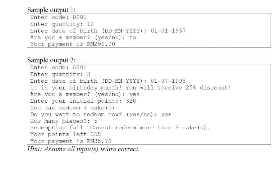 Sample output 1:
Enter code: B001
Enter quantity: 10
Enter date of birth (DD-MM-YYYY): 01-01-1957
Are you a member? (yes/no) : no
Your payment is RM299.00
Sample output 2:
Enter code: A001
Enter quantity: 3
Enter date of birth (DD-MM-YYYY) : 01-07-1998
It is your birthday month! You will receive 25% discount!
Are you a member? (yes/no) : yes
Enter your initial points: 320
You can redeem 3 cake (s).
Do you want to redeem now? (yes/no) : yes
How many pieces?: 5
Redemption fail. Cannot redeem more than 3 cake (s).
Your points left 355
Your payment is RM35.78
Hint: Assume all input(s) is/are correct.
