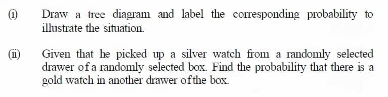 Draw a tree diagram and label the corresponding probability to
illustrate the situation.
(1)
(11)
Given that he picked up a silver watch from a randomly selected
drawer of a randomly selected box. Find the probability that there is a
gold watch in another drawer ofthe box.
