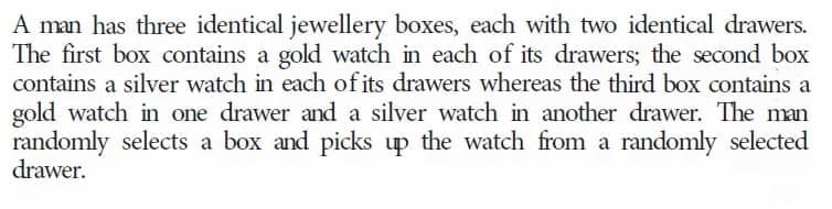 A man has three identical jewellery boxes, each with two identical drawers.
The first box contains a gold watch in each of its drawers; the second box
contains a silver watch in each of its drawers whereas the third box contains a
gold watch in one drawer and a silver watch in another drawer. The man
randomly selects a box and picks up the watch from a randomly selected
drawer.
