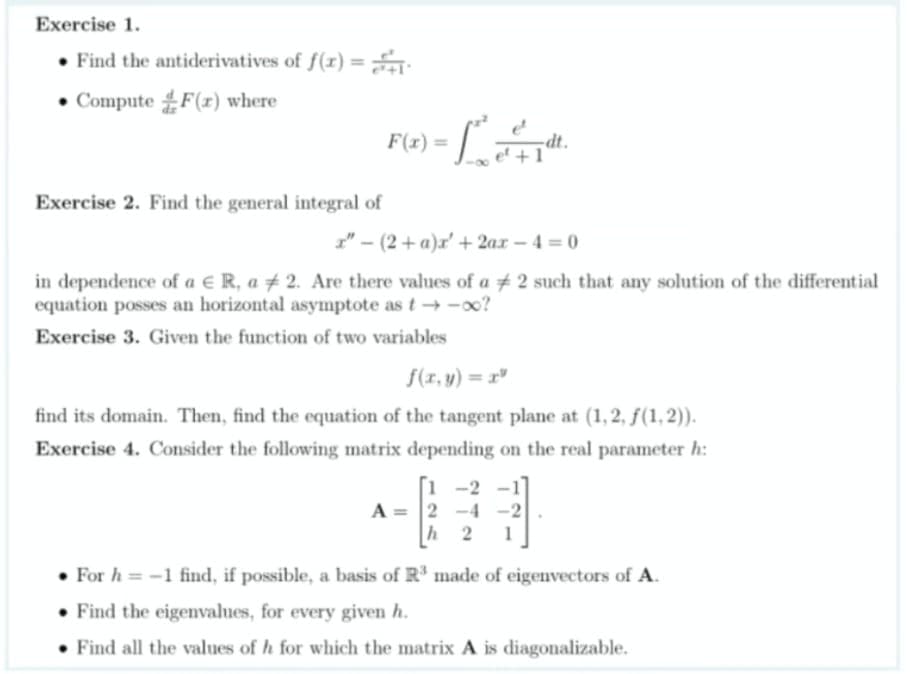 Exercise 1.
• Find the antiderivatives of f(r) =
• Compute F(r) where
F(6) = [
%3D
Exercise 2. Find the general integral of
1" - (2+ a)x' + 2ax – 4 = 0
in dependence of a e R, a + 2. Are there values of a # 2 such that any solution of the differential
equation posses an horizontal asymptote as t- -oo?
Exercise 3. Given the function of two variables
f(r, y) = x"
find its domain. Then, find the equation of the tangent plane at (1, 2, ƒ(1, 2)).
Exercise 4. Consider the following matrix depending on the real parameter h:
1 -2
A = 2 -4
h 2
-2
• For h = -1 find, if possible, a basis of R made of eigenvectors of A.
• Find the eigenvalues, for every given h.
Find all the values of h for which the matrix A is diagonalizable.
