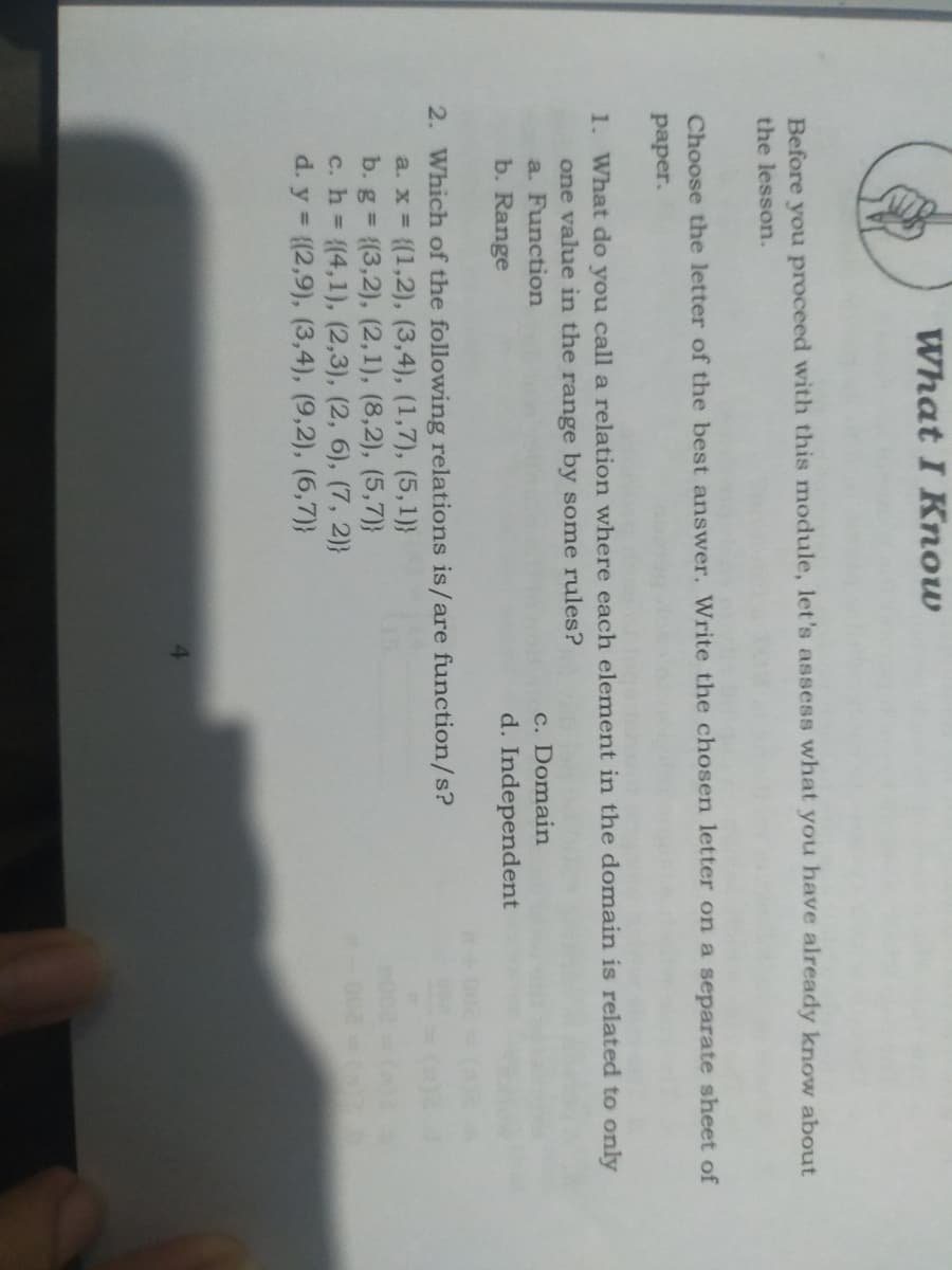 What I Know
Before you proceed with this module, let's assess what you have already know about
the lesson.
Choose the letter of the best answer. Write the chosen letter on a separate sheet of
рaper.
1. What do you call a relation where each element in the domain is related to only
one value in the range by some rules?
c. Domain
d. Independent
a. Function
b. Range
2. Which of the following relations is/are function/s?
a. x {(1,2), (3,4), (1,7), (5,1)}
b. g {(3,2), (2,1), (8,2), (5,7)}
c. h (4,1), (2,3), (2, 6), (7, 2)}
d. y {(2,9), (3,4), (9,2), (6,7)}
