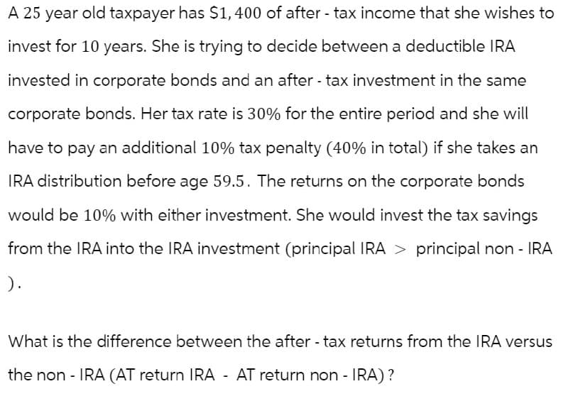 A 25 year old taxpayer has $1,400 of after-tax income that she wishes to
invest for 10 years. She is trying to decide between a deductible IRA
invested in corporate bonds and an after-tax investment in the same
corporate bonds. Her tax rate is 30% for the entire period and she will
have to pay an additional 10% tax penalty (40% in total) if she takes an
IRA distribution before age 59.5. The returns on the corporate bonds
would be 10% with either investment. She would invest the tax savings
from the IRA into the IRA investment (principal IRA > principal non-IRA
).
What is the difference between the after-tax returns from the IRA versus
the non-IRA (AT return IRA - AT return non-IRA)?