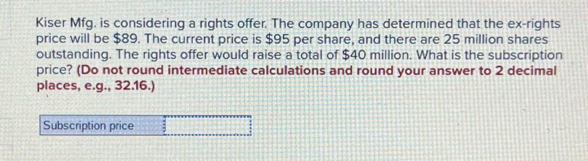 Kiser Mfg. is considering a rights offer. The company has determined that the ex-rights
price will be $89. The current price is $95 per share, and there are 25 million shares
outstanding. The rights offer would raise a total of $40 million. What is the subscription
price? (Do not round intermediate calculations and round your answer to 2 decimal
places, e.g., 32.16.)
Subscription price