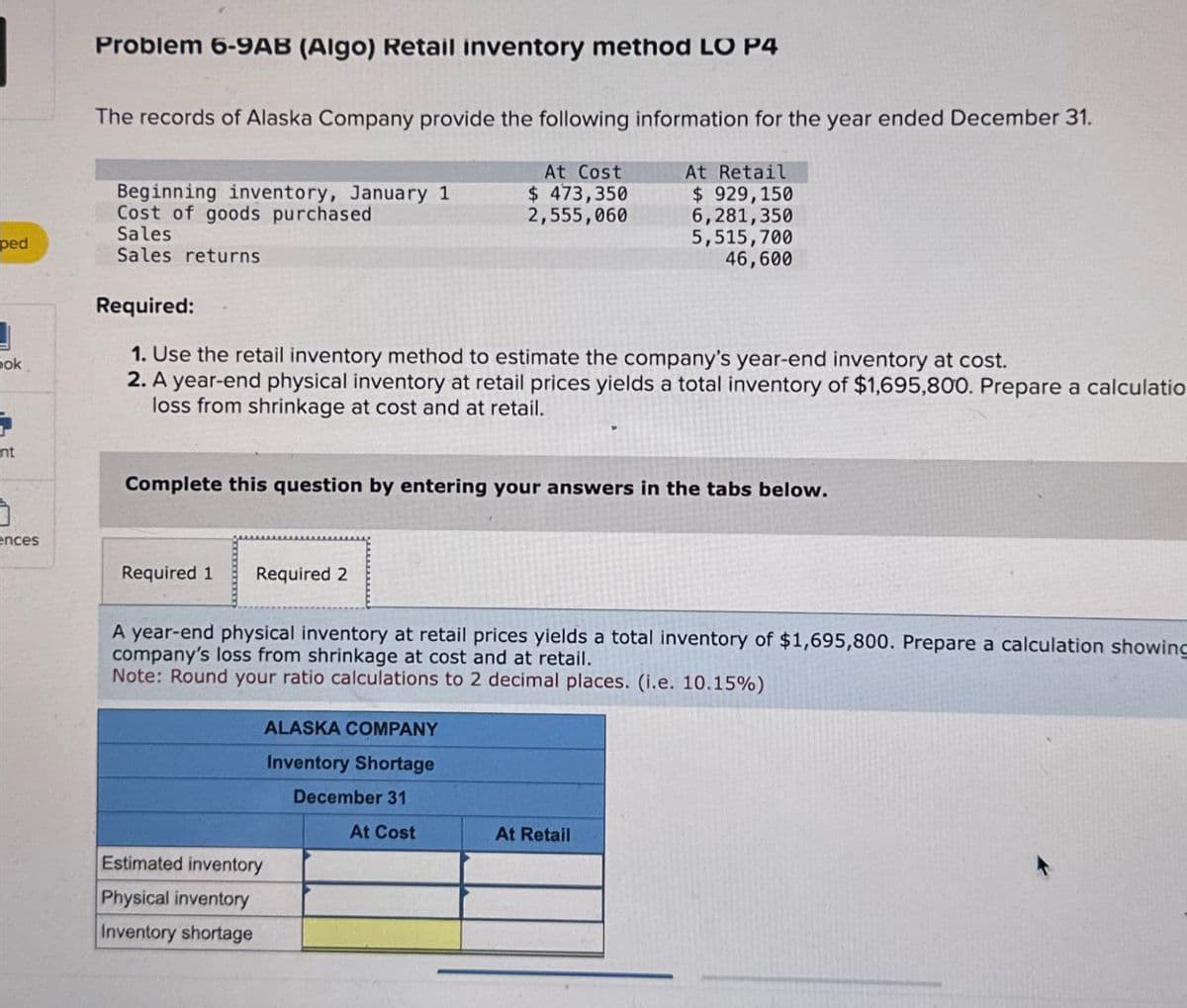 Problem 6-9AB (Algo) Retail inventory method LO P4
The records of Alaska Company provide the following information for the year ended December 31.
Beginning inventory, January 1
Cost of goods purchased
Sales
At Cost
$ 473,350
2,555,060
At Retail
$ 929,150
ped
Sales returns
6,281,350
5,515,700
46,600
ok
Required:
1. Use the retail inventory method to estimate the company's year-end inventory at cost.
2. A year-end physical inventory at retail prices yields a total inventory of $1,695,800. Prepare a calculatio
loss from shrinkage at cost and at retail.
nt
Complete this question by entering your answers in the tabs below.
ences
Required 1
Required 2
A year-end physical inventory at retail prices yields a total inventory of $1,695,800. Prepare a calculation showing
company's loss from shrinkage at cost and at retail.
Note: Round your ratio calculations to 2 decimal places. (i.e. 10.15%)
ALASKA COMPANY
Inventory Shortage
December 31
Estimated inventory
Physical inventory
Inventory shortage
At Cost
At Retail