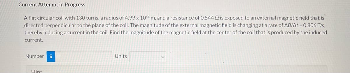 ### Current Attempt in Progress

A flat circular coil with 130 turns, a radius of 4.99 x 10^-2 m, and a resistance of 0.544 Ω is exposed to an external magnetic field that is directed perpendicular to the plane of the coil. The magnitude of the external magnetic field is changing at a rate of ΔB/Δt = 0.806 T/s, thereby inducing a current in the coil. Find the magnitude of the magnetic field at the center of the coil that is produced by the induced current.

**Number:** [Input Field]
**Units:** [Drop-down Menu for Units]

**Hint:**
- Use Faraday’s Law of Induction to determine the induced electromotive force (emf).
- Faraday’s Law states that the induced emf in a circuit is equal to the negative rate of change of magnetic flux through the circuit: \( \mathcal{E} = -N \frac{d\Phi_B}{dt} \).
- Ohm's Law relates the induced emf and the induced current: \( \mathcal{E} = IR \).
- The Biot-Savart Law or Ampere's Law can be used to find the magnetic field produced by the induced current.